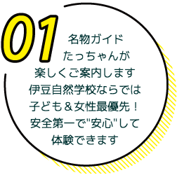名物ガイドの「たっちゃん」が楽しくご案内します。伊豆自然学校ならでは子ども＆女性優先！安全第一で'安心'して体験できます。