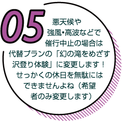 悪天候や強風、高波などで最高中止の場合は代替プランの『まぼろしの滝を目指す沢登りプラン』に変更します！せっかくの休日を無駄にはできませんよね（希望者のみ変更します）