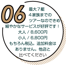 最大７艇、４家族までのツアーなのできめ細やかなサービスが好評です。大人8,600円、小人6,800円。もちろん税込。追加料金はありません、他店と比べてください